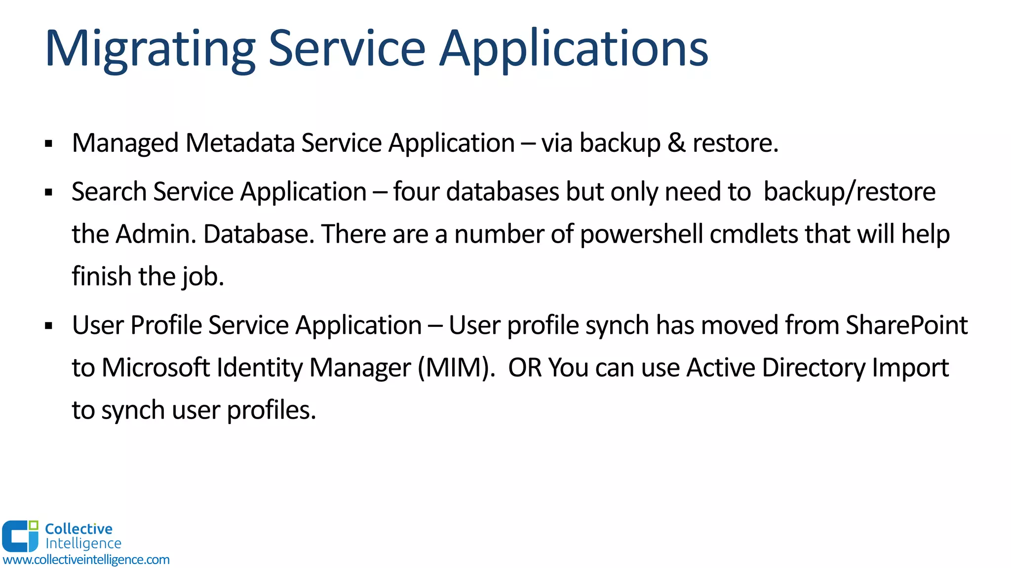 § Managed Metadata Service Application – via backup & restore.
§ Search Service Application – four databases but only need to backup/restore
the Admin. Database. There are a number of powershell cmdlets that will help
finish the job.
§ User Profile Service Application – User profile synch has moved from SharePoint
to Microsoft Identity Manager (MIM). OR You can use Active Directory Import
to synch user profiles.
www.collectiveintelligence.com
 
