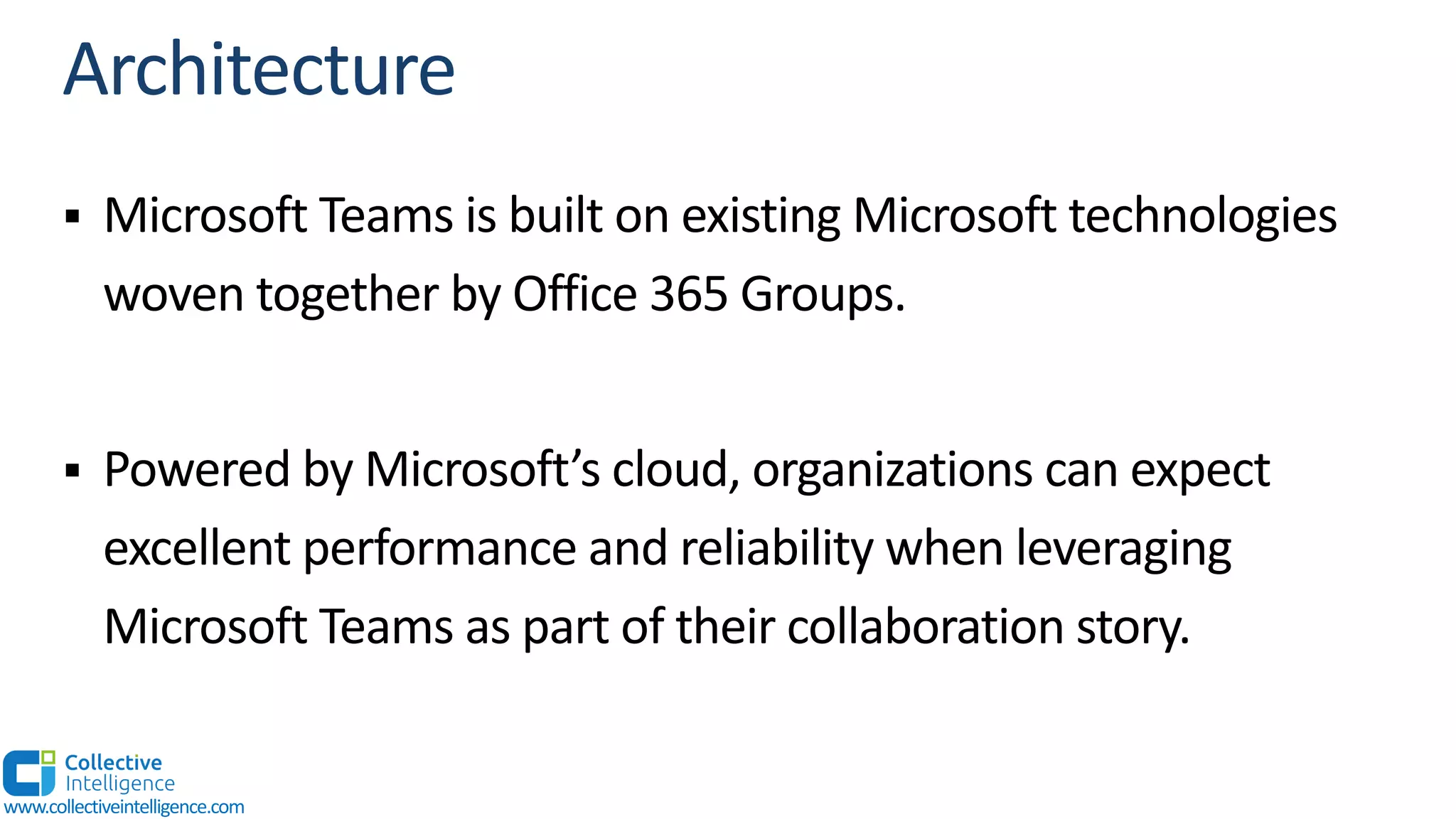 § Microsoft Teams is built on existing Microsoft technologies
woven together by Office 365 Groups.
§ Powered by Microsoft’s cloud, organizations can expect
excellent performance and reliability when leveraging
Microsoft Teams as part of their collaboration story.
www.collectiveintelligence.com
 