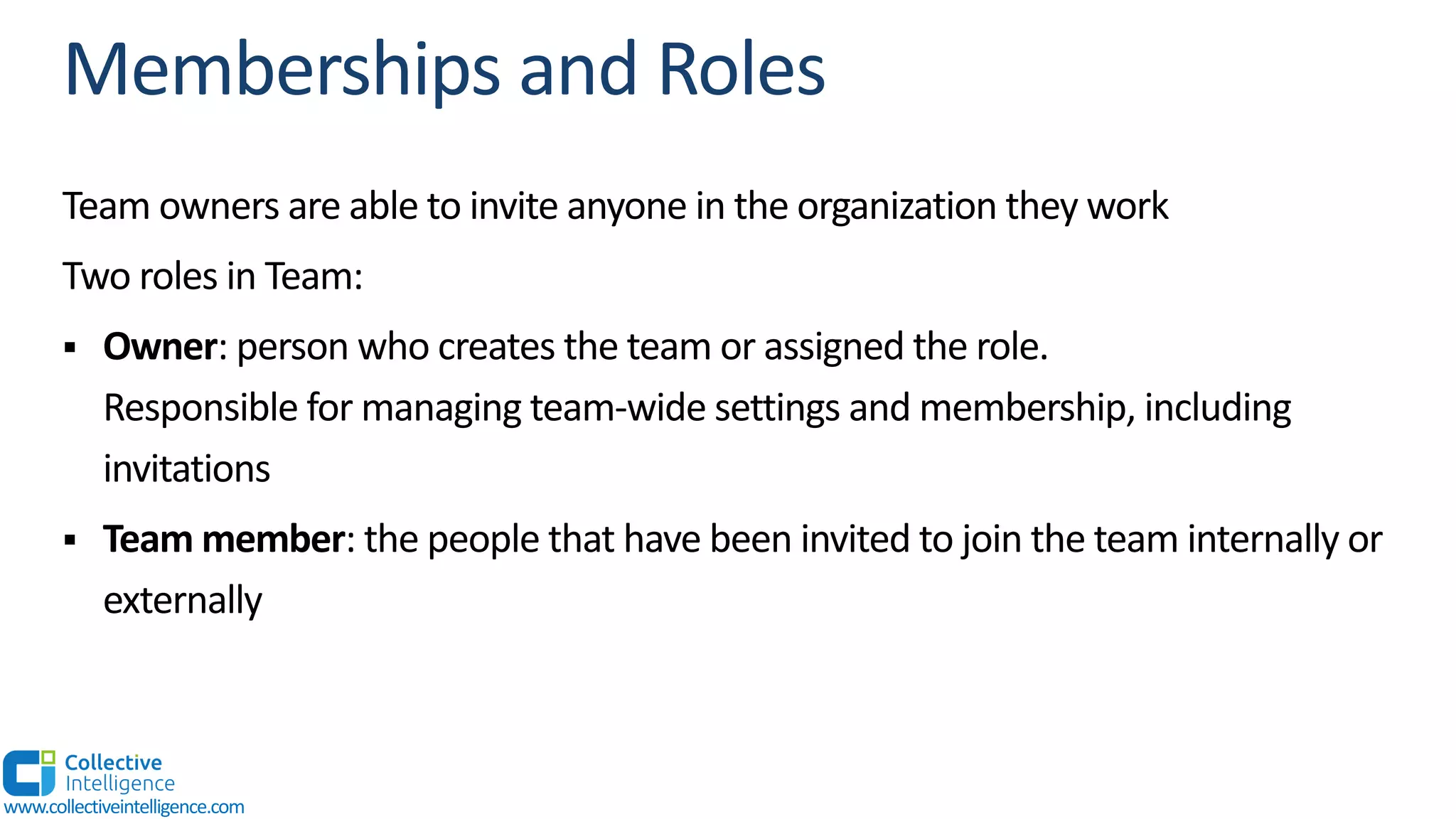 Team owners are able to invite anyone in the organization they work
Two roles in Team:
§ Owner: person who creates the team or assigned the role.
Responsible for managing team-wide settings and membership, including
invitations
§ Team member: the people that have been invited to join the team internally or
externally
www.collectiveintelligence.com
 