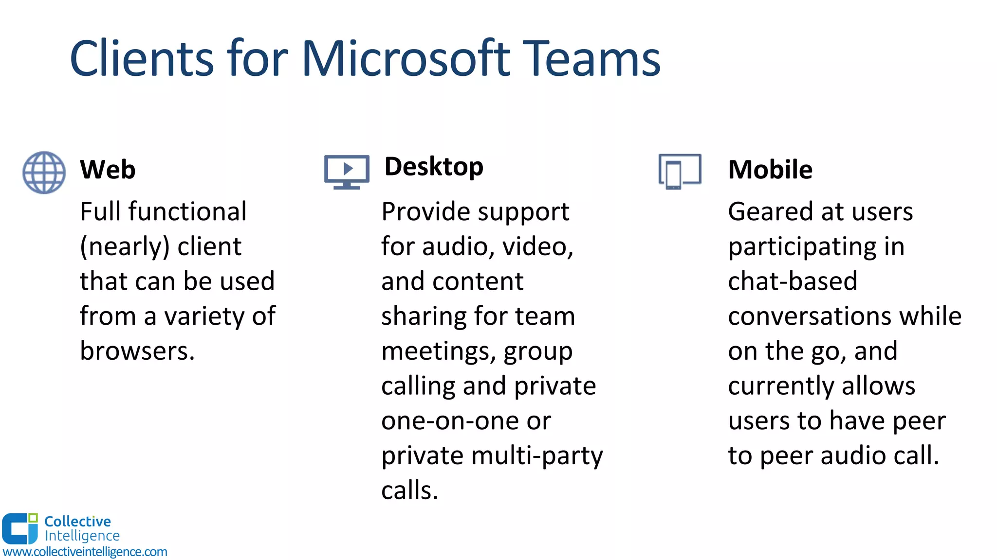 Full functional
(nearly) client
that can be used
from a variety of
browsers.
Desktop
Provide support
for audio, video,
and content
sharing for team
meetings, group
calling and private
one-on-one or
private multi-party
calls.
Mobile
Geared at users
participating in
chat-based
conversations while
on the go, and
currently allows
users to have peer
to peer audio call.
Web
www.collectiveintelligence.com
 