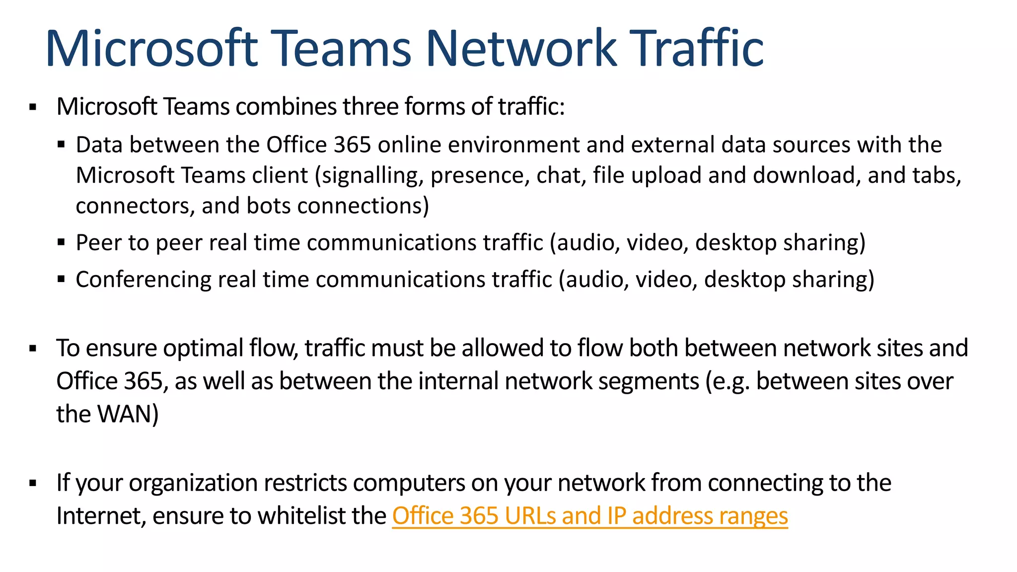 § Microsoft Teams combines three forms of traffic:
§ Data between the Office 365 online environment and external data sources with the
Microsoft Teams client (signalling, presence, chat, file upload and download, and tabs,
connectors, and bots connections)
§ Peer to peer real time communications traffic (audio, video, desktop sharing)
§ Conferencing real time communications traffic (audio, video, desktop sharing)
§ To ensure optimal flow, traffic must be allowed to flow both between network sites and
Office 365, as well as between the internal network segments (e.g. between sites over
the WAN)
§ If your organization restricts computers on your network from connecting to the
Internet, ensure to whitelist the Office 365 URLs and IP address ranges
 