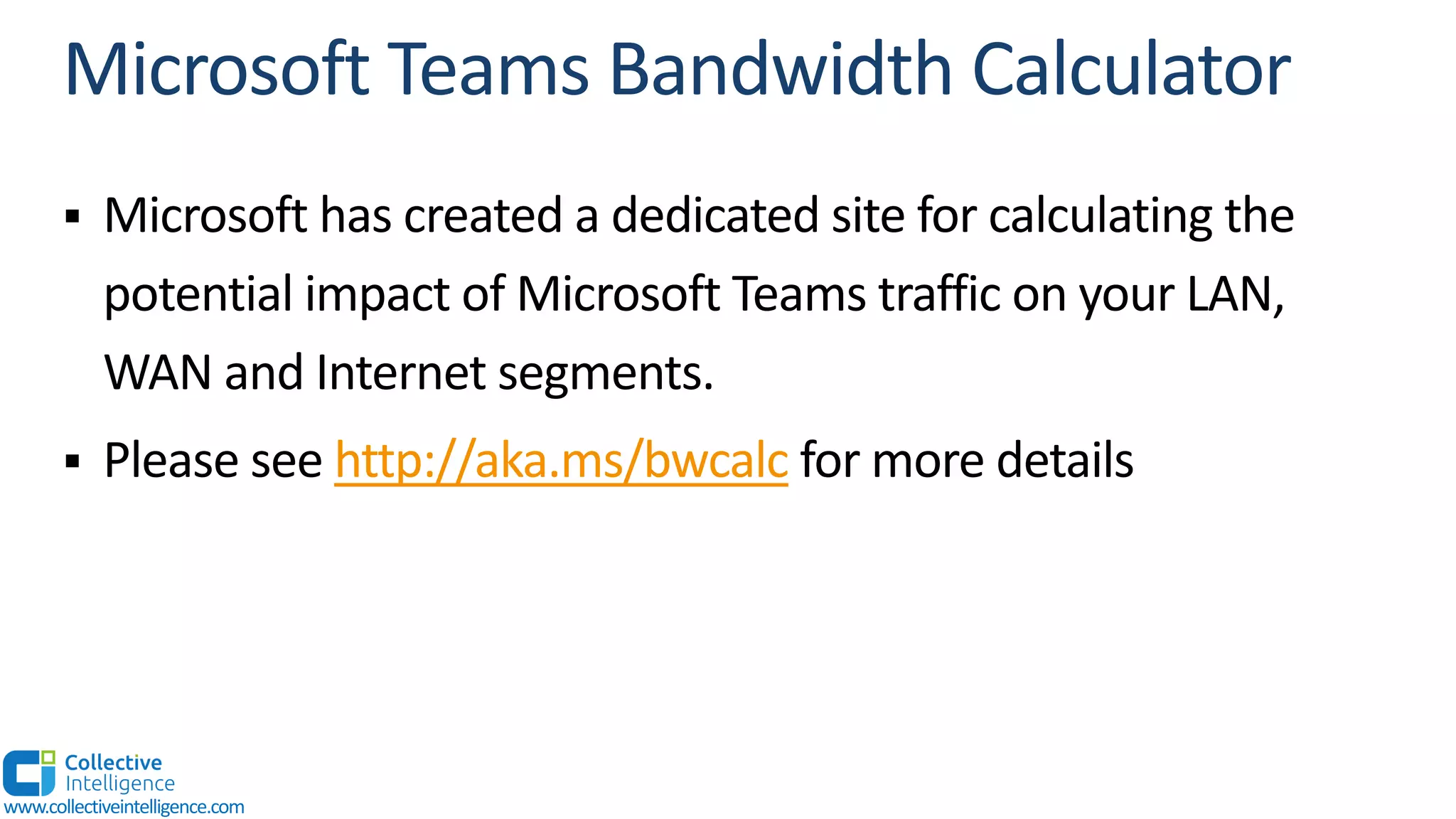 § Microsoft has created a dedicated site for calculating the
potential impact of Microsoft Teams traffic on your LAN,
WAN and Internet segments.
§ Please see http://aka.ms/bwcalc for more details
www.collectiveintelligence.com
 