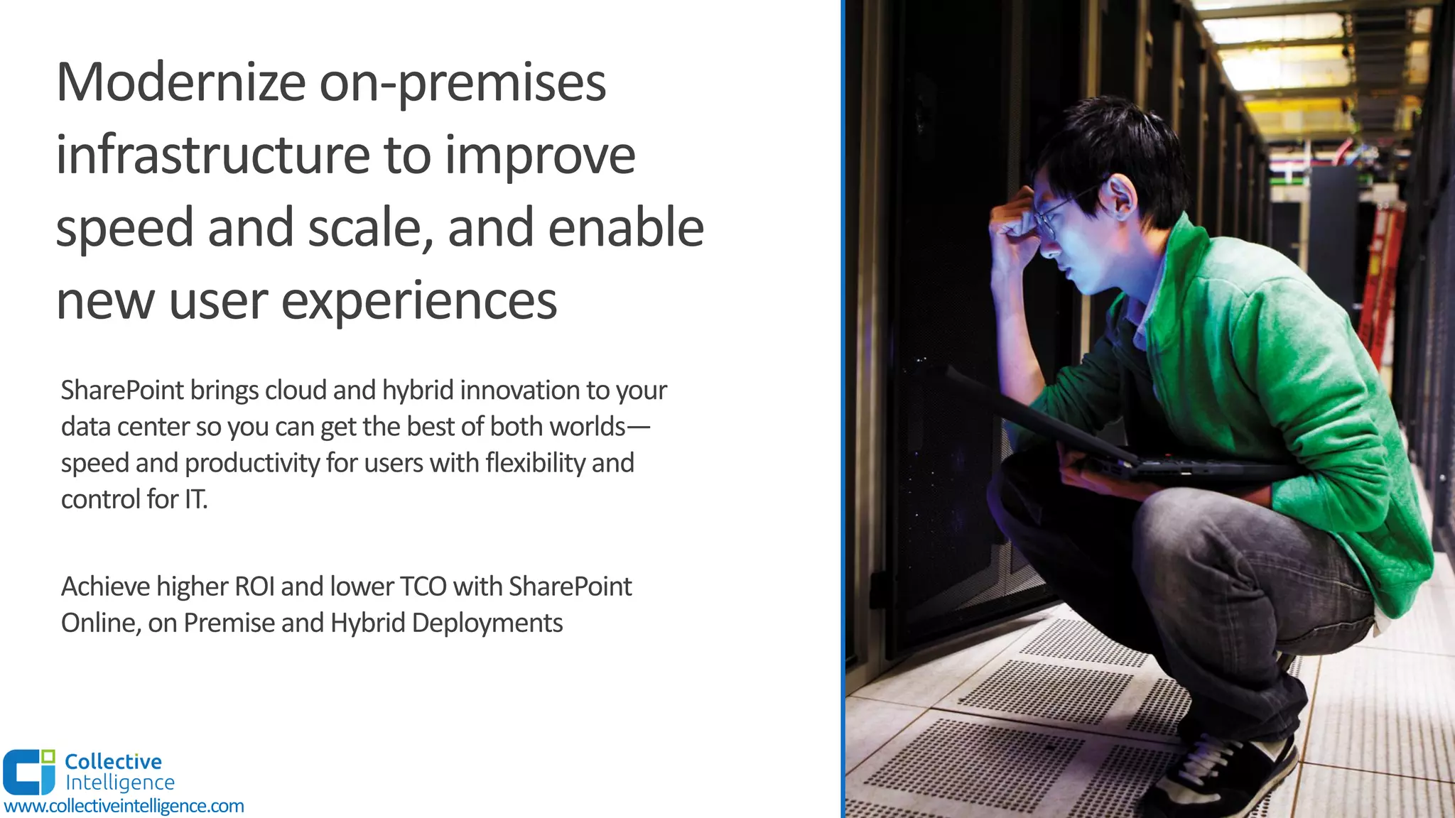 SharePoint brings cloud and hybrid innovation to your
data center so you can get the best of both worlds—
speed and productivity for users with flexibility and
control for IT.
Achieve higher ROI and lower TCO with SharePoint
Online, on Premise and Hybrid Deployments
Modernize on-premises
infrastructure to improve
speed and scale, and enable
new user experiences
www.collectiveintelligence.com
 