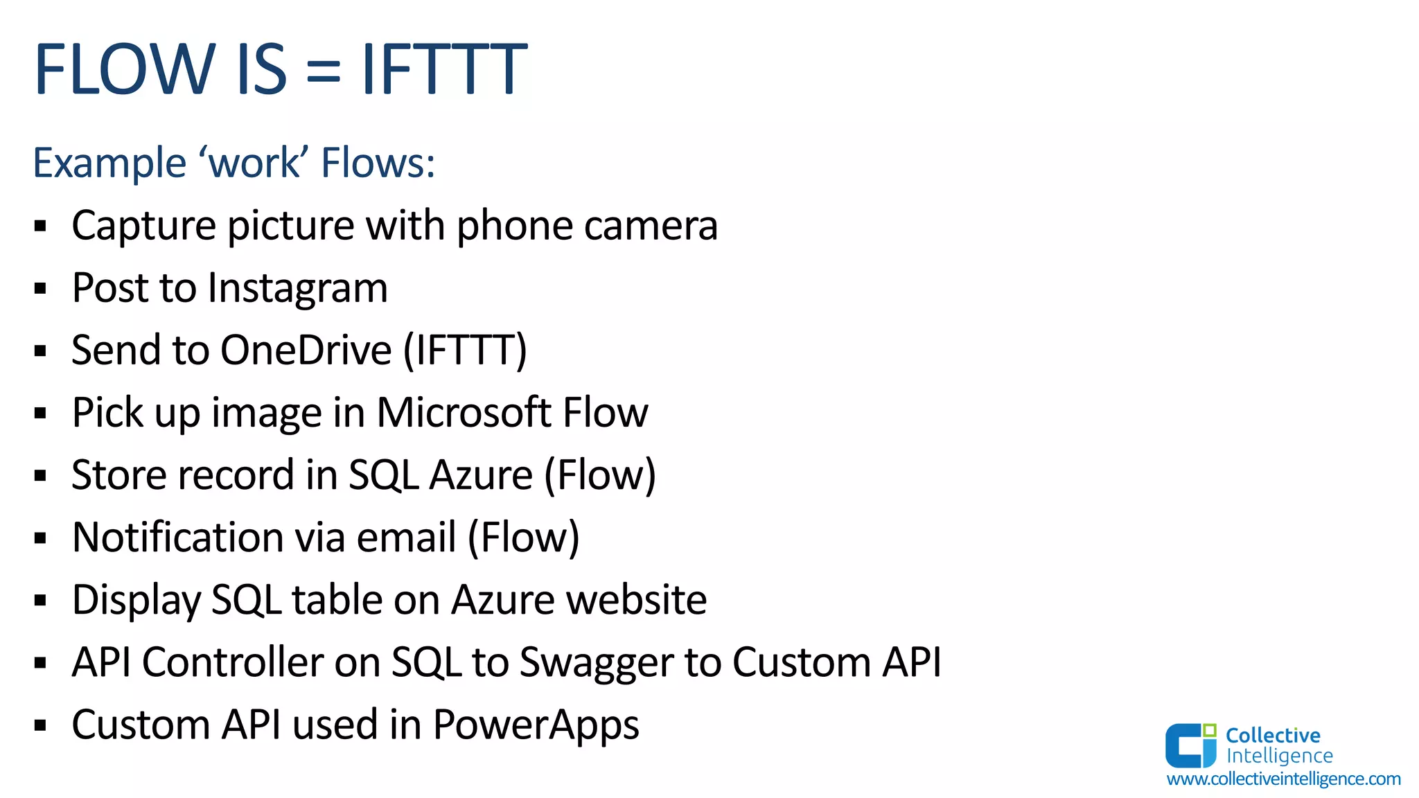 Example ‘work’ Flows:
§ Capture picture with phone camera
§ Post to Instagram
§ Send to OneDrive (IFTTT)
§ Pick up image in Microsoft Flow
§ Store record in SQL Azure (Flow)
§ Notification via email (Flow)
§ Display SQL table on Azure website
§ API Controller on SQL to Swagger to Custom API
§ Custom API used in PowerApps
www.collectiveintelligence.com
 