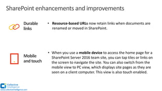 SharePoint enhancements and improvements
Durable
links
Mobile
and touch
• Resource-based URLs now retain links when documents are
renamed or moved in SharePoint.
• When you use a mobile device to access the home page for a
SharePoint Server 2016 team site, you can tap tiles or links on
the screen to navigate the site. You can also switch from the
mobile view to PC view, which displays site pages as they are
seen on a client computer. This view is also touch enabled.
www.collectiveintelligence.com
 
