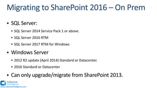 § SQL Server:
§ SQL Server 2014 Service Pack 1 or above.
§ SQL Server 2016 RTM
§ SQL Server 2017 RTM for Windows
§ Windows Server
§ 2012 R2 update (April 2014) Standard or Datacenter.
§ 2016 Standard or Datacenter
§ Can only upgrade/migrate from SharePoint 2013.
www.collectiveintelligence.com
 