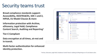 Broad compliance standards support:
Accessibility, ISO27018/01, SOC 1 and 2,
HIPAA, EU Model Clauses & more
Information protection with Archive,
eDisovery, Legal Hold, Compliance
Content Search, Auditing and Reporting1
Tier-C Compliant
Data encryption at all times, at-rest and
in-transit.
Multi-factor authentication for enhanced
identity protection.
1 Archive, eDiscovery, Legal Hold, Compliance Content Search, Auditing and Reporting are in E3 and above suites.
 