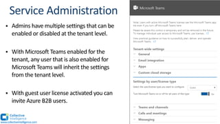 § Admins have multiple settings that can be
enabled or disabled at the tenant level.
§ With Microsoft Teams enabled for the
tenant, any user that is also enabled for
Microsoft Teams will inherit the settings
from the tenant level.
§ With guest user license activated you can
invite Azure B2B users.
www.collectiveintelligence.com
 