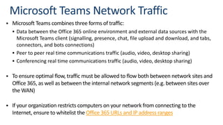 § Microsoft Teams combines three forms of traffic:
§ Data between the Office 365 online environment and external data sources with the
Microsoft Teams client (signalling, presence, chat, file upload and download, and tabs,
connectors, and bots connections)
§ Peer to peer real time communications traffic (audio, video, desktop sharing)
§ Conferencing real time communications traffic (audio, video, desktop sharing)
§ To ensure optimal flow, traffic must be allowed to flow both between network sites and
Office 365, as well as between the internal network segments (e.g. between sites over
the WAN)
§ If your organization restricts computers on your network from connecting to the
Internet, ensure to whitelist the Office 365 URLs and IP address ranges
 