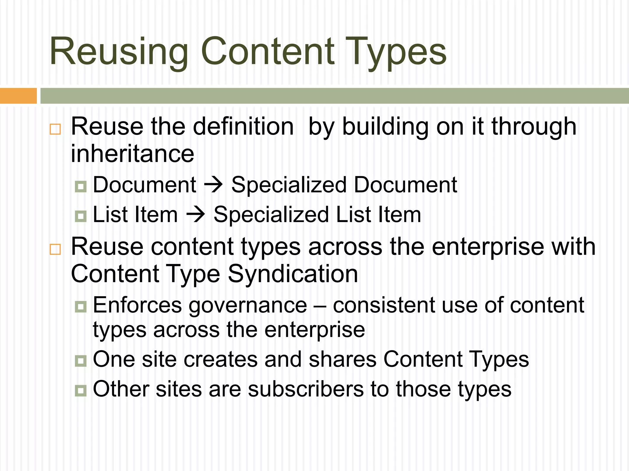 Reusing Content Types
   Reuse the definition by building on it through
    inheritance
     Document    Specialized Document
     List Item  Specialized List Item

   Reuse content types across the enterprise with
    Content Type Syndication
     Enforces  governance – consistent use of content
      types across the enterprise
     One site creates and shares Content Types
     Other sites are subscribers to those types
 