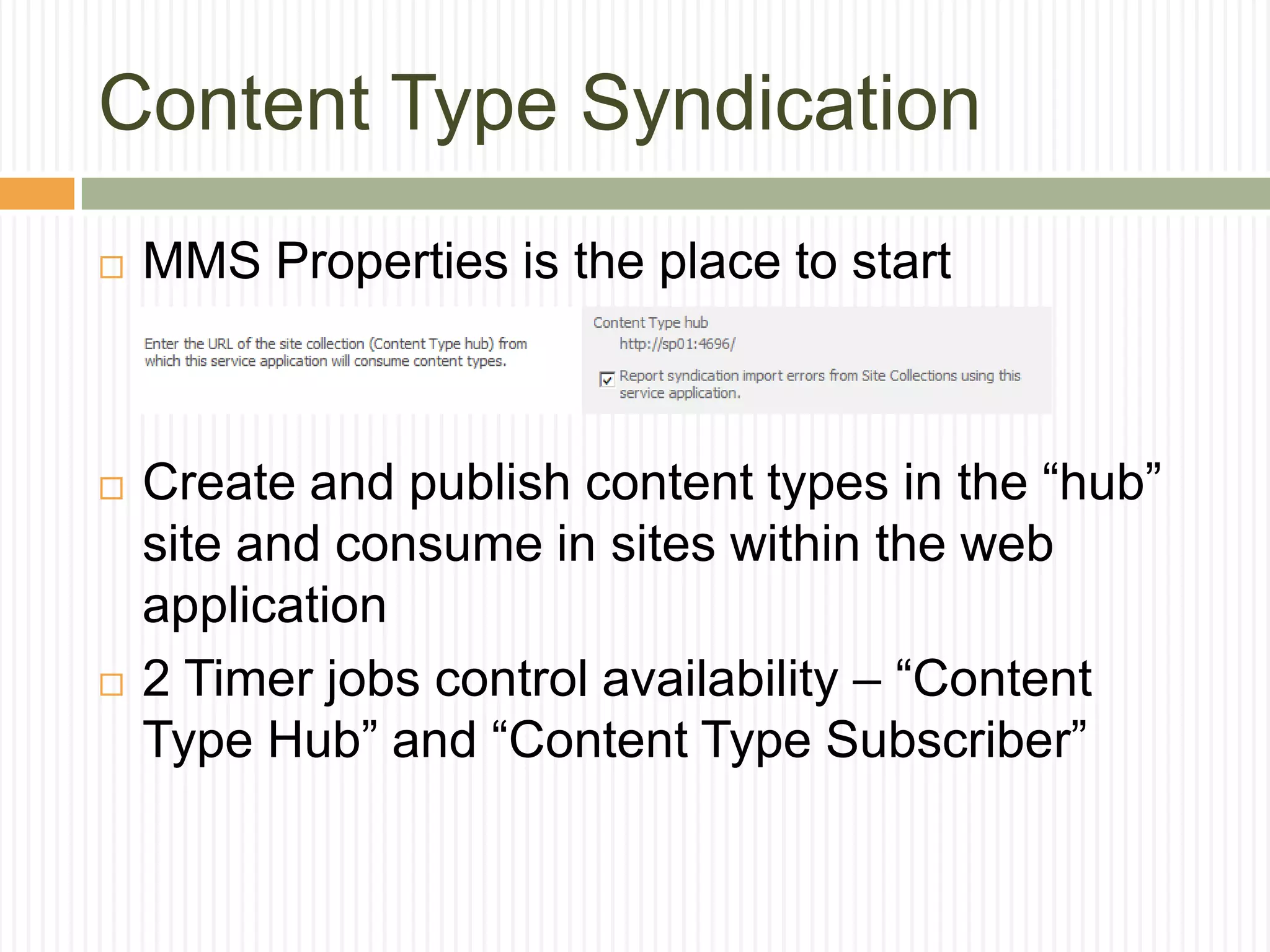 Content Type Syndication
   MMS Properties is the place to start



   Create and publish content types in the “hub”
    site and consume in sites within the web
    application
   2 Timer jobs control availability – “Content
    Type Hub” and “Content Type Subscriber”
 