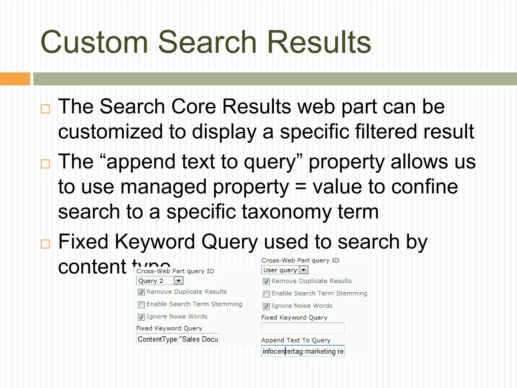 Custom Search Results
   The Search Core Results web part can be
    customized to display a specific filtered result
   The “append text to query” property allows us
    to use managed property = value to confine
    search to a specific taxonomy term
   Fixed Keyword Query used to search by
    content type
 