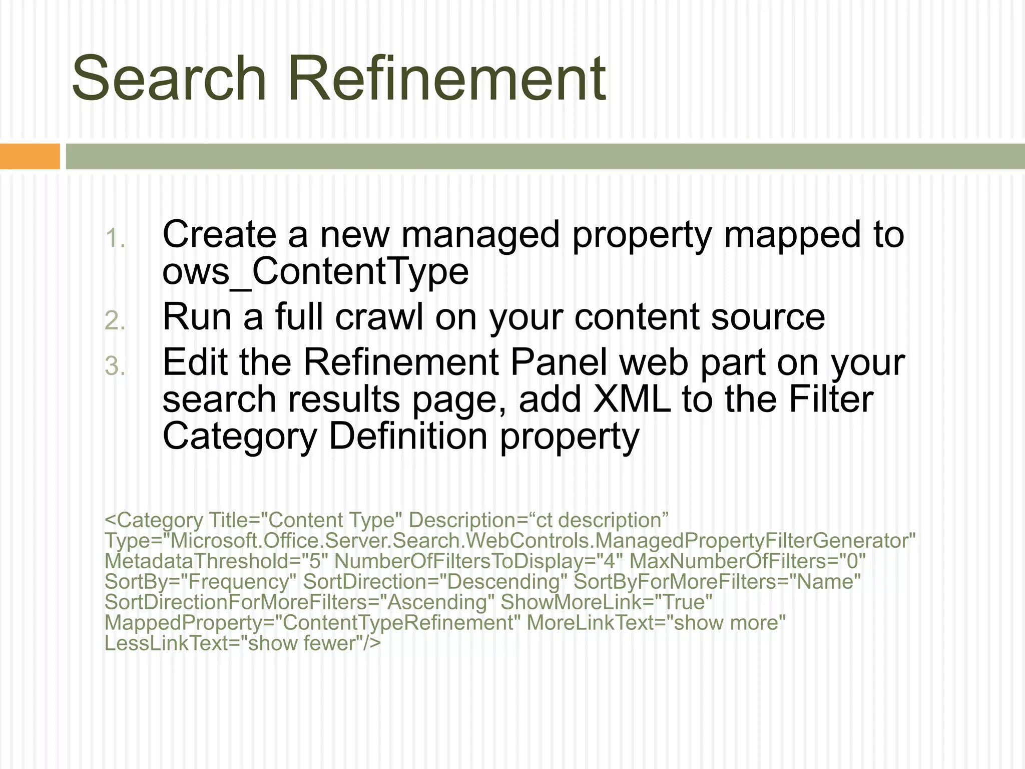 Search Refinement

 1.   Create a new managed property mapped to
      ows_ContentType
 2.   Run a full crawl on your content source
 3.   Edit the Refinement Panel web part on your
      search results page, add XML to the Filter
      Category Definition property

 <Category Title="Content Type" Description=“ct description”
 Type="Microsoft.Office.Server.Search.WebControls.ManagedPropertyFilterGenerator"
 MetadataThreshold="5" NumberOfFiltersToDisplay="4" MaxNumberOfFilters="0"
 SortBy="Frequency" SortDirection="Descending" SortByForMoreFilters="Name"
 SortDirectionForMoreFilters="Ascending" ShowMoreLink="True"
 MappedProperty="ContentTypeRefinement" MoreLinkText="show more"
 LessLinkText="show fewer"/>
 