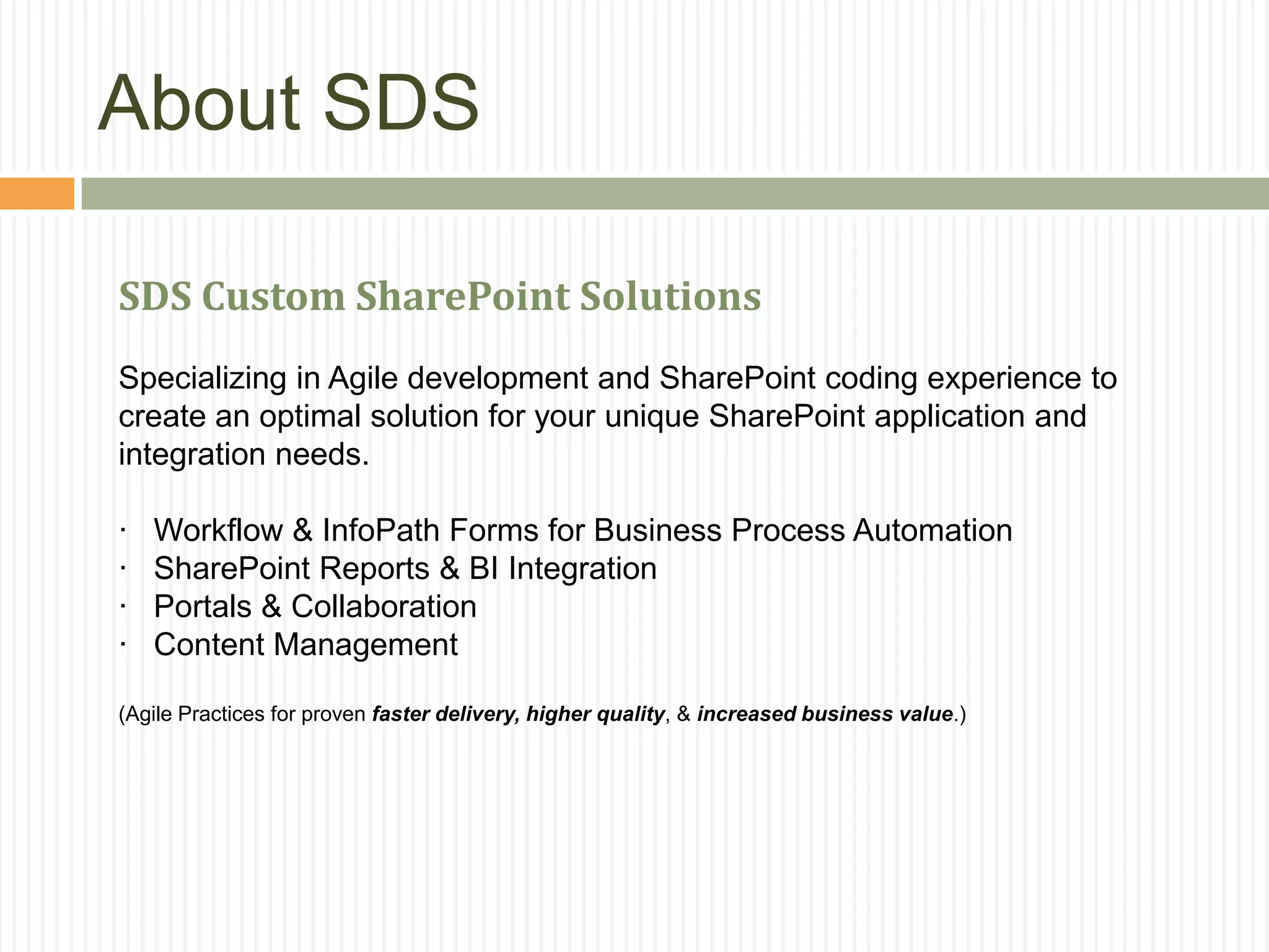 About SDS

SDS Custom SharePoint Solutions
Specializing in Agile development and SharePoint coding experience to
create an optimal solution for your unique SharePoint application and
integration needs.

·   Workflow & InfoPath Forms for Business Process Automation
·   SharePoint Reports & BI Integration
·   Portals & Collaboration
·   Content Management

(Agile Practices for proven faster delivery, higher quality, & increased business value.)
 