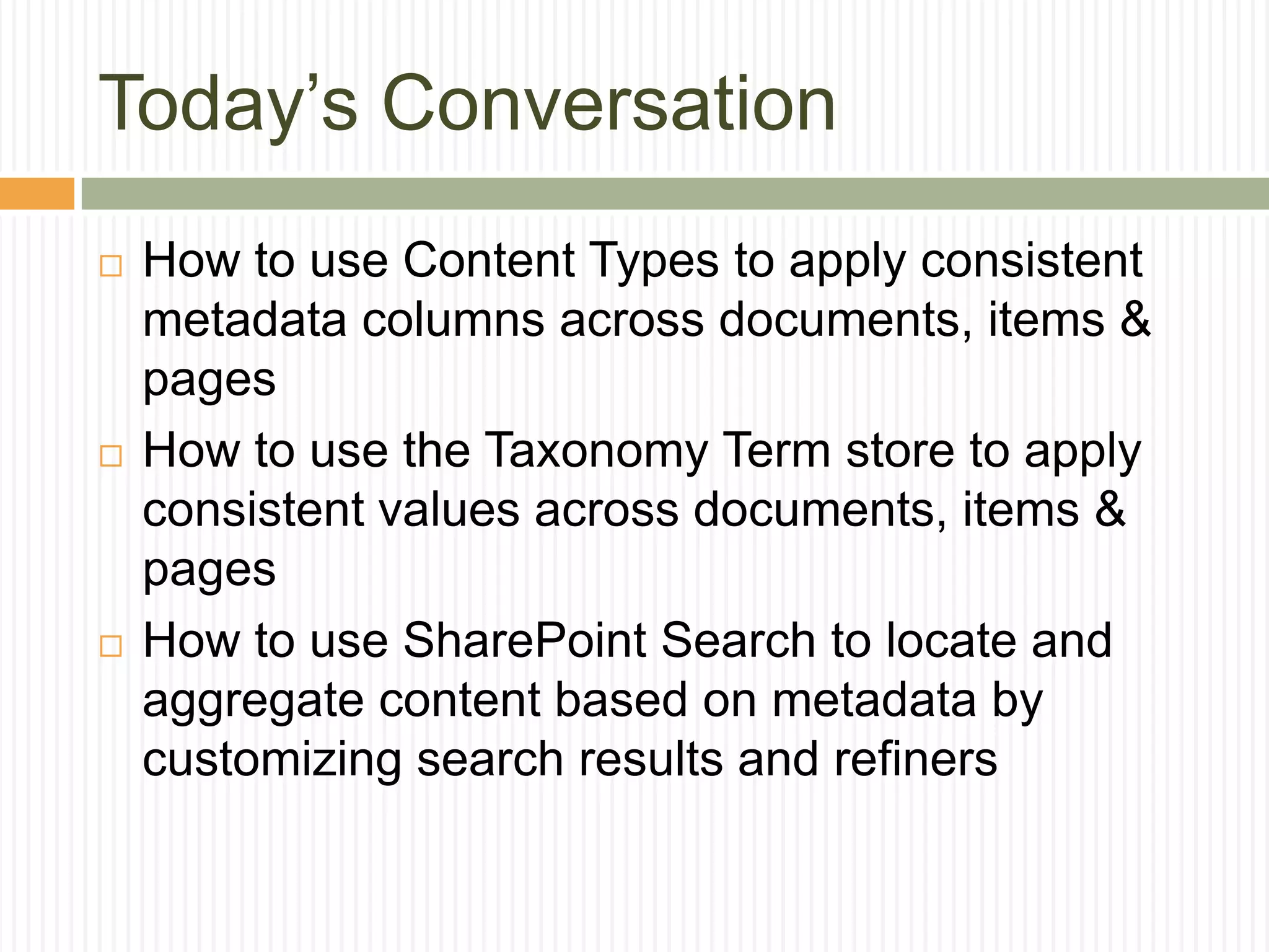 Today’s Conversation
   How to use Content Types to apply consistent
    metadata columns across documents, items &
    pages
   How to use the Taxonomy Term store to apply
    consistent values across documents, items &
    pages
   How to use SharePoint Search to locate and
    aggregate content based on metadata by
    customizing search results and refiners
 