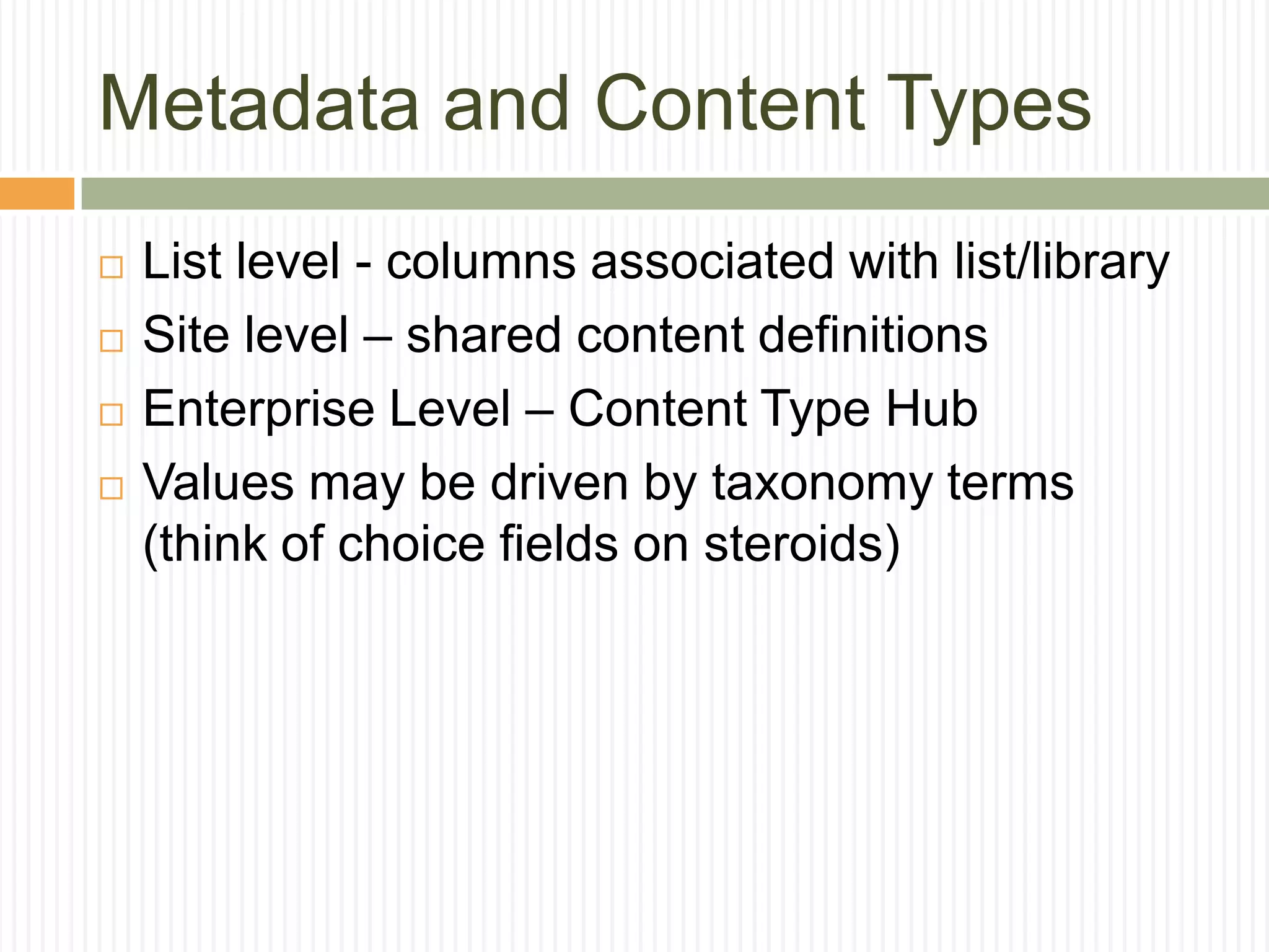 Metadata and Content Types
   List level - columns associated with list/library
   Site level – shared content definitions
   Enterprise Level – Content Type Hub
   Values may be driven by taxonomy terms
    (think of choice fields on steroids)
 