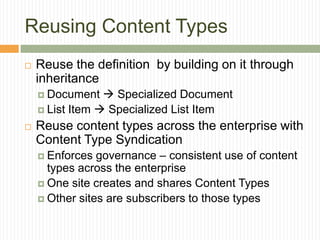 Reusing Content Types
   Reuse the definition by building on it through
    inheritance
     Document    Specialized Document
     List Item  Specialized List Item

   Reuse content types across the enterprise with
    Content Type Syndication
     Enforces  governance – consistent use of content
      types across the enterprise
     One site creates and shares Content Types
     Other sites are subscribers to those types
 