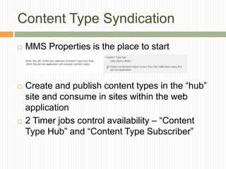 Content Type Syndication
   MMS Properties is the place to start



   Create and publish content types in the “hub”
    site and consume in sites within the web
    application
   2 Timer jobs control availability – “Content
    Type Hub” and “Content Type Subscriber”
 
