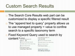 Custom Search Results
   The Search Core Results web part can be
    customized to display a specific filtered result
   The “append text to query” property allows us
    to use managed property = value to confine
    search to a specific taxonomy term
   Fixed Keyword Query used to search by
    content type
 