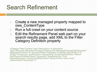 Search Refinement

 1.   Create a new managed property mapped to
      ows_ContentType
 2.   Run a full crawl on your content source
 3.   Edit the Refinement Panel web part on your
      search results page, add XML to the Filter
      Category Definition property

 <Category Title="Content Type" Description=“ct description”
 Type="Microsoft.Office.Server.Search.WebControls.ManagedPropertyFilterGenerator"
 MetadataThreshold="5" NumberOfFiltersToDisplay="4" MaxNumberOfFilters="0"
 SortBy="Frequency" SortDirection="Descending" SortByForMoreFilters="Name"
 SortDirectionForMoreFilters="Ascending" ShowMoreLink="True"
 MappedProperty="ContentTypeRefinement" MoreLinkText="show more"
 LessLinkText="show fewer"/>
 