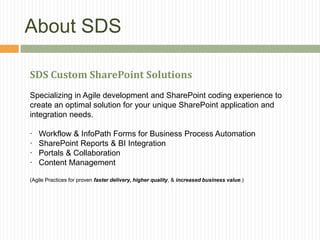 About SDS

SDS Custom SharePoint Solutions
Specializing in Agile development and SharePoint coding experience to
create an optimal solution for your unique SharePoint application and
integration needs.

·   Workflow & InfoPath Forms for Business Process Automation
·   SharePoint Reports & BI Integration
·   Portals & Collaboration
·   Content Management

(Agile Practices for proven faster delivery, higher quality, & increased business value.)
 