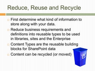 Reduce, Reuse and Recycle
   First determine what kind of information to
    store along with your data.
   Reduce business requirements and
    definitions into reusable types to be used
    in libraries, sites and the Enterprise
   Content Types are the reusable building
    blocks for SharePoint data
   Content can be recycled (or moved)
 