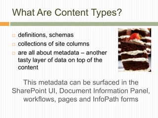 What Are Content Types?

   definitions, schemas
   collections of site columns
   are all about metadata – another
    tasty layer of data on top of the
    content

   This metadata can be surfaced in the
SharePoint UI, Document Information Panel,
   workflows, pages and InfoPath forms
 