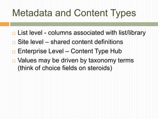 Metadata and Content Types
   List level - columns associated with list/library
   Site level – shared content definitions
   Enterprise Level – Content Type Hub
   Values may be driven by taxonomy terms
    (think of choice fields on steroids)
 