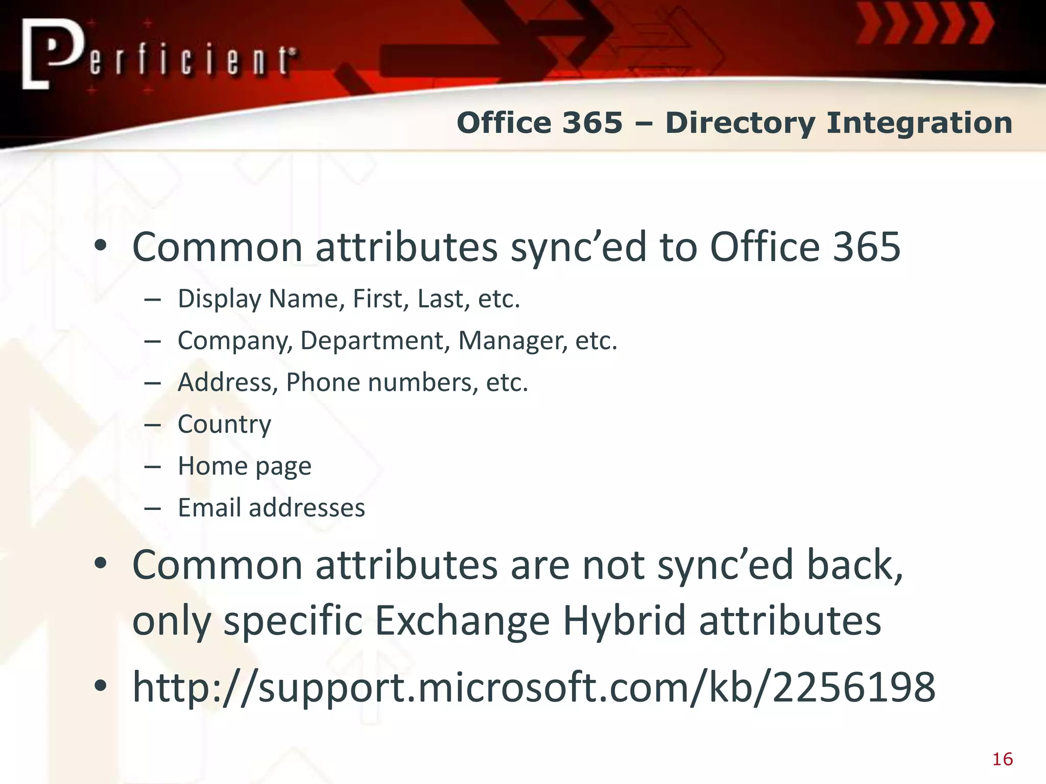 Office 365 – Directory Integration



• Common attributes sync’ed to Office 365
  –   Display Name, First, Last, etc.
  –   Company, Department, Manager, etc.
  –   Address, Phone numbers, etc.
  –   Country
  –   Home page
  –   Email addresses

• Common attributes are not sync’ed back,
  only specific Exchange Hybrid attributes
• http://support.microsoft.com/kb/2256198
                                                           16
 