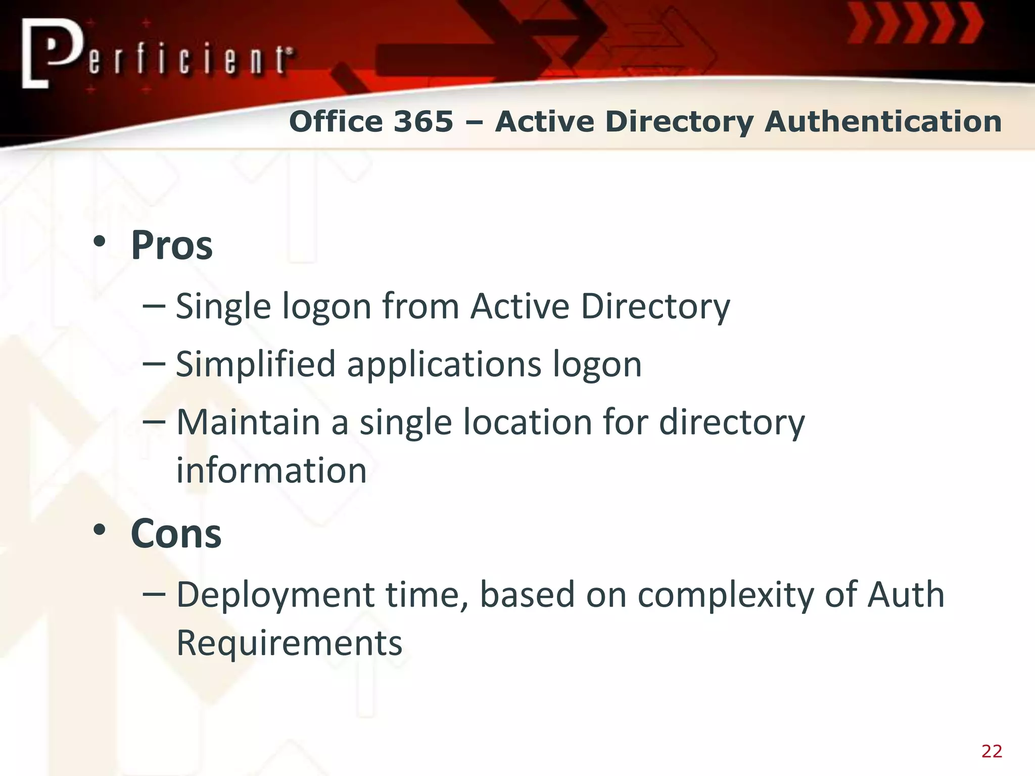 Office 365 – Active Directory Authentication



• Pros
  – Single logon from Active Directory
  – Simplified applications logon
  – Maintain a single location for directory
    information
• Cons
  – Deployment time, based on complexity of Auth
    Requirements

                                                     22
 