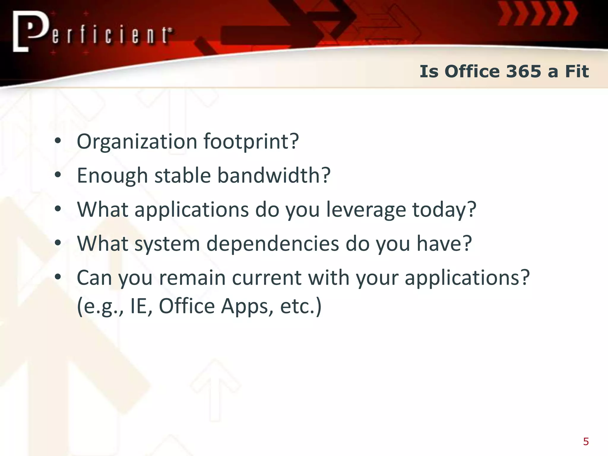 Is Office 365 a Fit



•   Organization footprint?
•   Enough stable bandwidth?
•   What applications do you leverage today?
•   What system dependencies do you have?
•   Can you remain current with your applications?
    (e.g., IE, Office Apps, etc.)




                                                        5
 