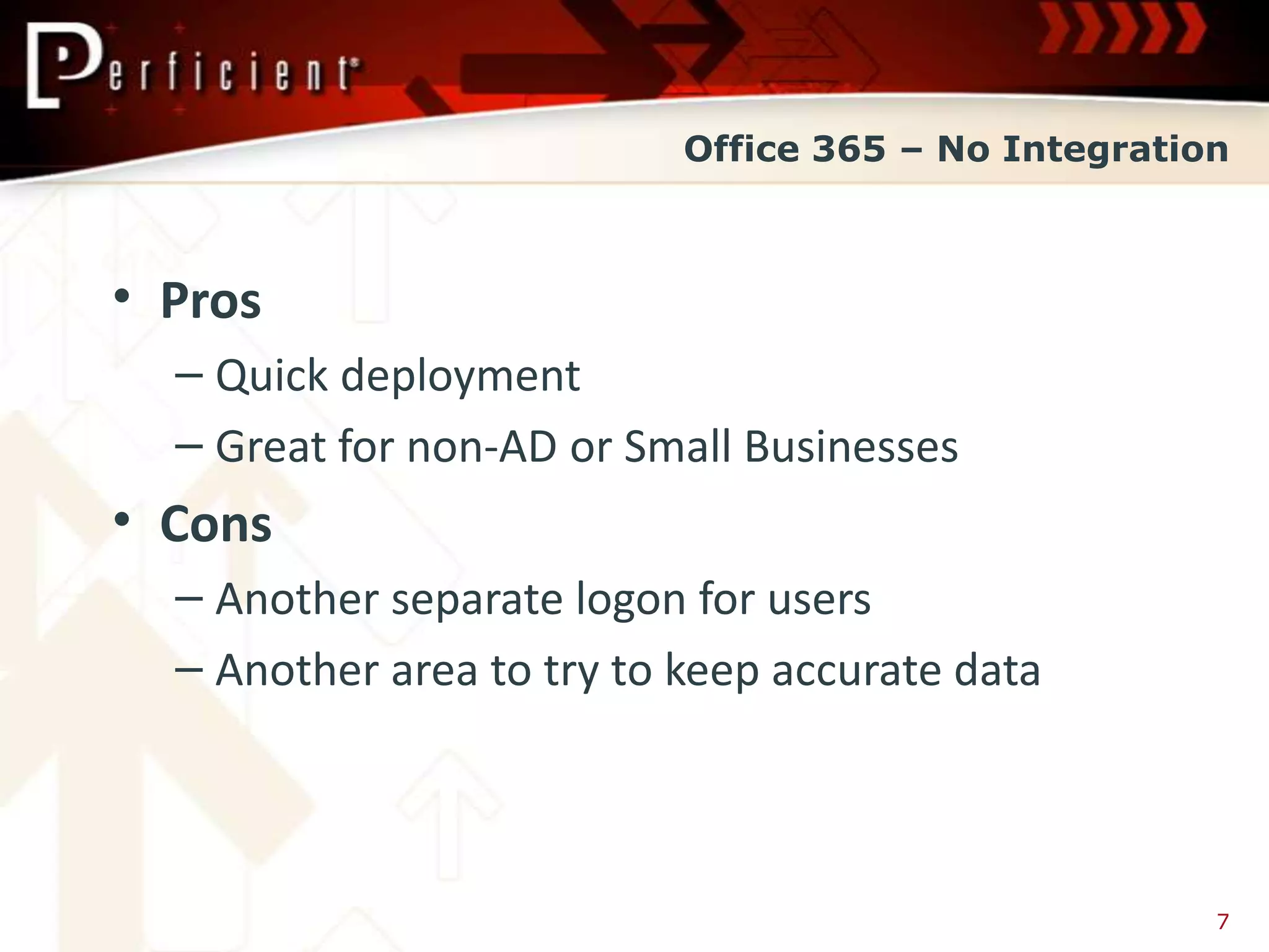 Office 365 – No Integration



• Pros
  – Quick deployment
  – Great for non-AD or Small Businesses
• Cons
  – Another separate logon for users
  – Another area to try to keep accurate data



                                                     7
 