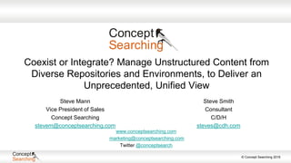 © Concept Searching 2016
Coexist or Integrate? Manage Unstructured Content from
Diverse Repositories and Environments, to Deliver an
Unprecedented, Unified View
Steve Smith
Consultant
C/D/H
steves@cdh.com
www.conceptsearching.com
marketing@conceptsearching.com
Twitter @conceptsearch
Steve Mann
Vice President of Sales
Concept Searching
stevem@conceptsearching.com
 
