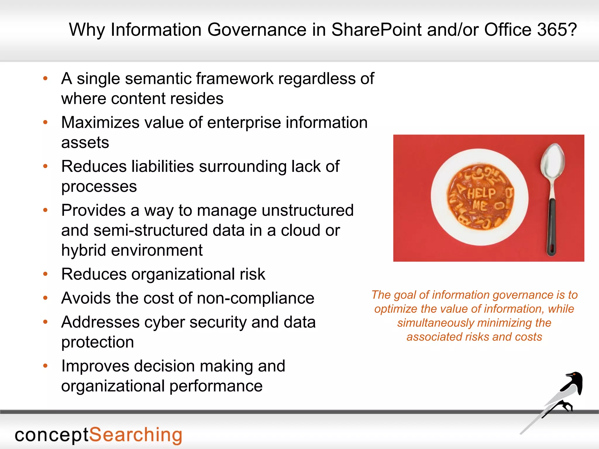 Why Information Governance in SharePoint and/or Office 365?
• A single semantic framework regardless of
where content resides
• Maximizes value of enterprise information
assets
• Reduces liabilities surrounding lack of
processes
• Provides a way to manage unstructured
and semi-structured data in a cloud or
hybrid environment
• Reduces organizational risk
• Avoids the cost of non-compliance
• Addresses cyber security and data
protection
• Improves decision making and
organizational performance
The goal of information governance is to
optimize the value of information, while
simultaneously minimizing the
associated risks and costs
 