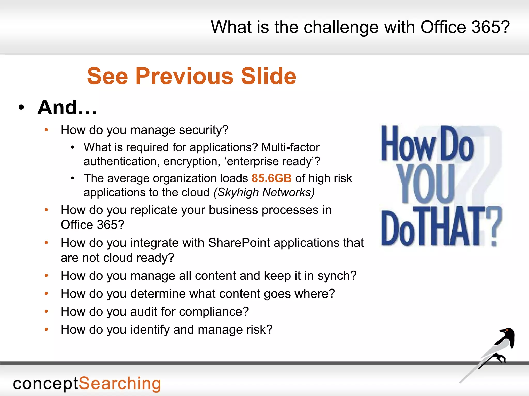 What is the challenge with Office 365?
See Previous Slide
• And…
• How do you manage security?
• What is required for applications? Multi-factor
authentication, encryption, ‘enterprise ready’?
• The average organization loads 85.6GB of high risk
applications to the cloud (Skyhigh Networks)
• How do you replicate your business processes in
Office 365?
• How do you integrate with SharePoint applications that
are not cloud ready?
• How do you manage all content and keep it in synch?
• How do you determine what content goes where?
• How do you audit for compliance?
• How do you identify and manage risk?
 