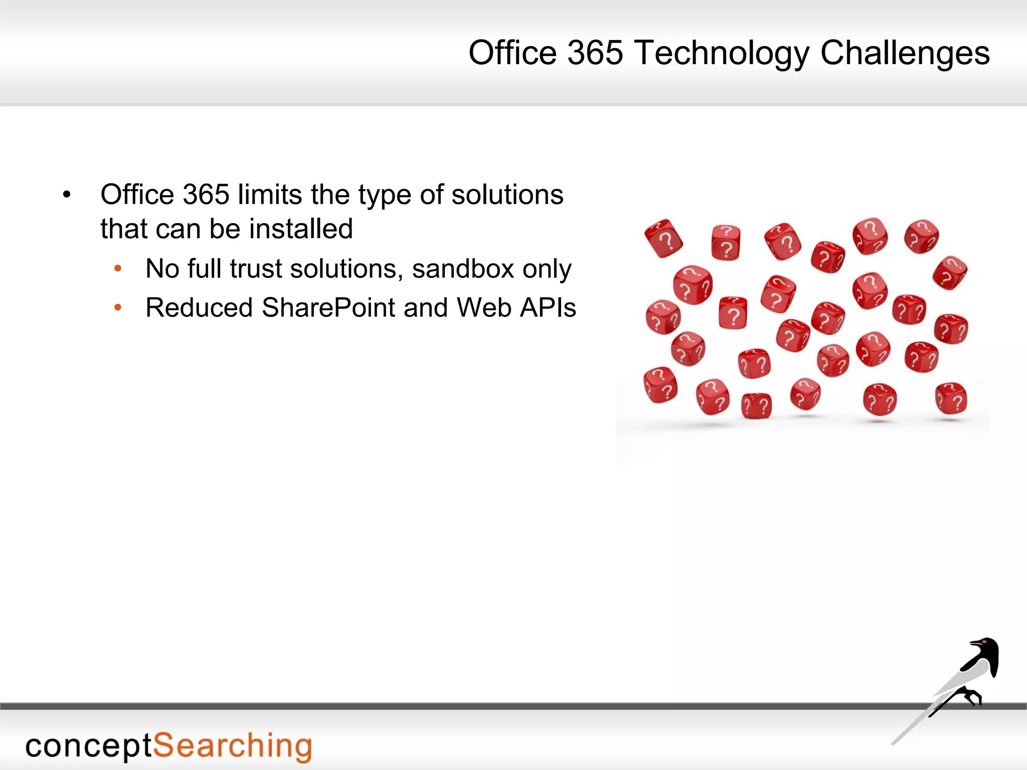 Office 365 Technology Challenges
• Office 365 limits the type of solutions
that can be installed
• No full trust solutions, sandbox only
• Reduced SharePoint and Web APIs
 
