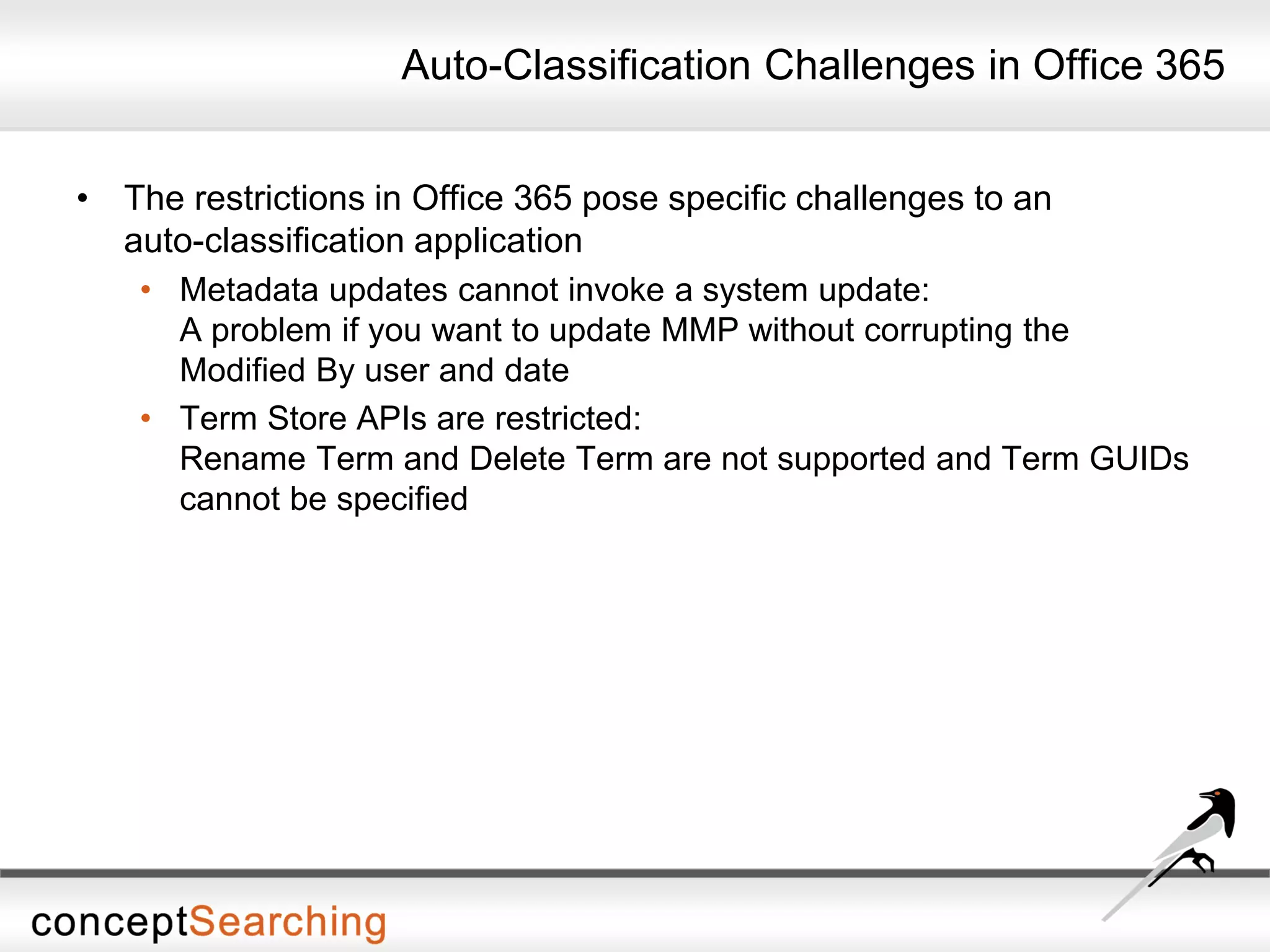 Auto-Classification Challenges in Office 365
• The restrictions in Office 365 pose specific challenges to an
auto-classification application
• Metadata updates cannot invoke a system update:
A problem if you want to update MMP without corrupting the
Modified By user and date
• Term Store APIs are restricted:
Rename Term and Delete Term are not supported and Term GUIDs
cannot be specified
 