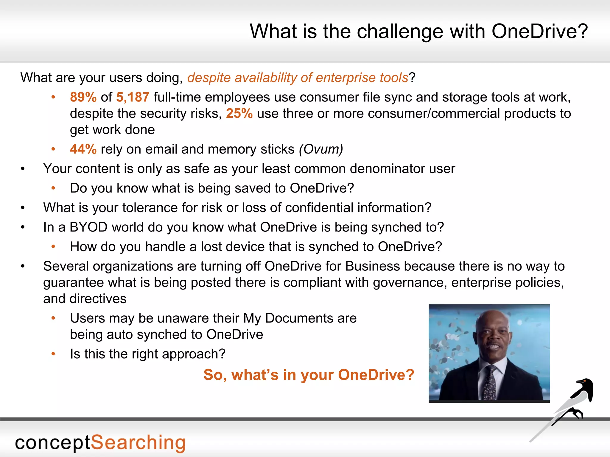 What is the challenge with OneDrive?
What are your users doing, despite availability of enterprise tools?
• 89% of 5,187 full-time employees use consumer file sync and storage tools at work,
despite the security risks, 25% use three or more consumer/commercial products to
get work done
• 44% rely on email and memory sticks (Ovum)
• Your content is only as safe as your least common denominator user
• Do you know what is being saved to OneDrive?
• What is your tolerance for risk or loss of confidential information?
• In a BYOD world do you know what OneDrive is being synched to?
• How do you handle a lost device that is synched to OneDrive?
• Several organizations are turning off OneDrive for Business because there is no way to
guarantee what is being posted there is compliant with governance, enterprise policies,
and directives
• Users may be unaware their My Documents are
being auto synched to OneDrive
• Is this the right approach?
So, what’s in your OneDrive?
 