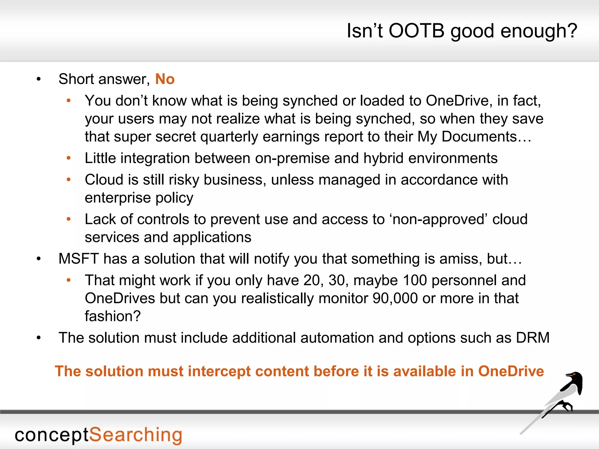 Isn’t OOTB good enough?
• Short answer, No
• You don’t know what is being synched or loaded to OneDrive, in fact,
your users may not realize what is being synched, so when they save
that super secret quarterly earnings report to their My Documents…
• Little integration between on-premise and hybrid environments
• Cloud is still risky business, unless managed in accordance with
enterprise policy
• Lack of controls to prevent use and access to ‘non-approved’ cloud
services and applications
• MSFT has a solution that will notify you that something is amiss, but…
• That might work if you only have 20, 30, maybe 100 personnel and
OneDrives but can you realistically monitor 90,000 or more in that
fashion?
• The solution must include additional automation and options such as DRM
The solution must intercept content before it is available in OneDrive
 