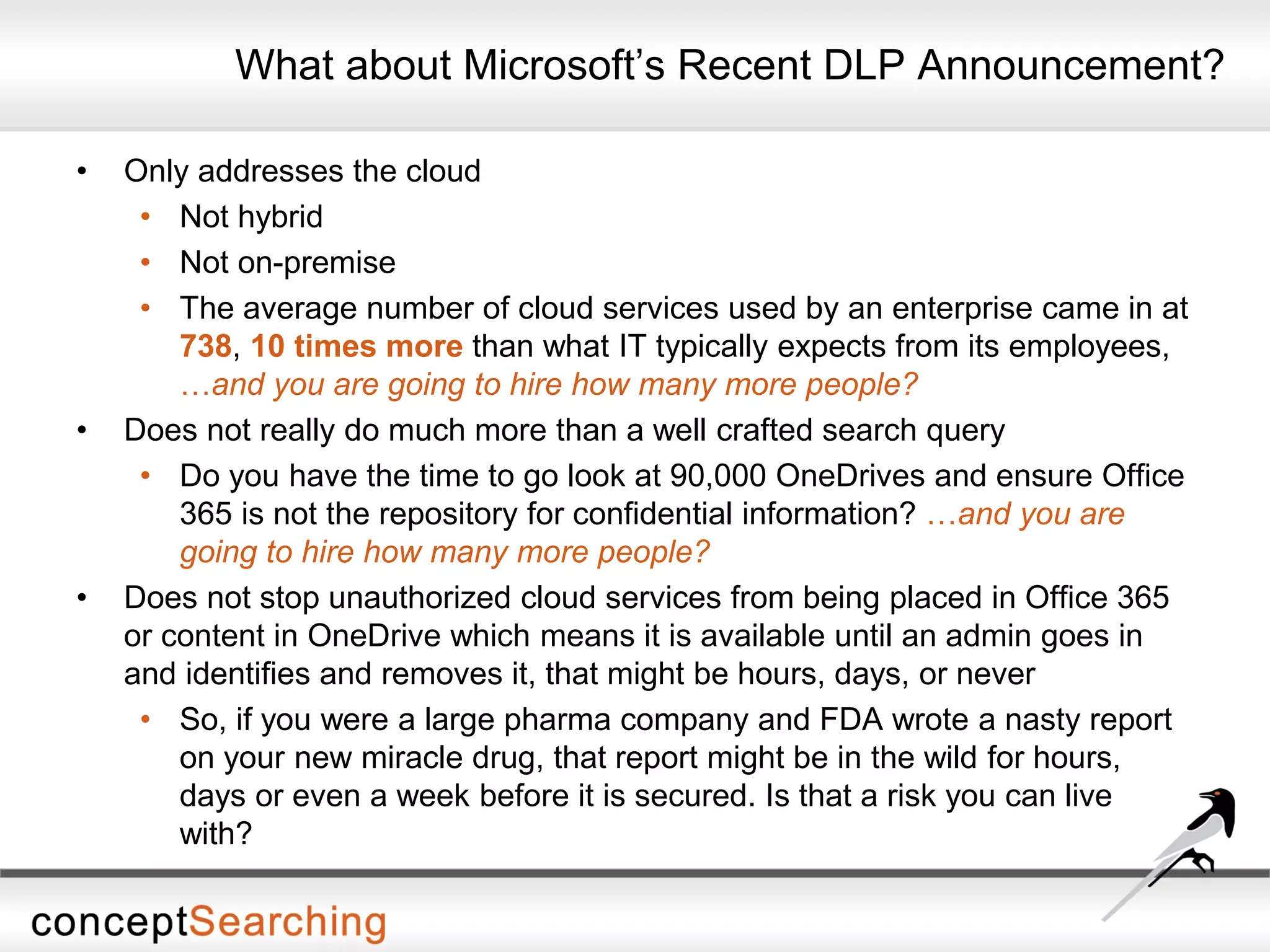 What about Microsoft’s Recent DLP Announcement?
• Only addresses the cloud
• Not hybrid
• Not on-premise
• The average number of cloud services used by an enterprise came in at
738, 10 times more than what IT typically expects from its employees,
…and you are going to hire how many more people?
• Does not really do much more than a well crafted search query
• Do you have the time to go look at 90,000 OneDrives and ensure Office
365 is not the repository for confidential information? …and you are
going to hire how many more people?
• Does not stop unauthorized cloud services from being placed in Office 365
or content in OneDrive which means it is available until an admin goes in
and identifies and removes it, that might be hours, days, or never
• So, if you were a large pharma company and FDA wrote a nasty report
on your new miracle drug, that report might be in the wild for hours,
days or even a week before it is secured. Is that a risk you can live
with?
 