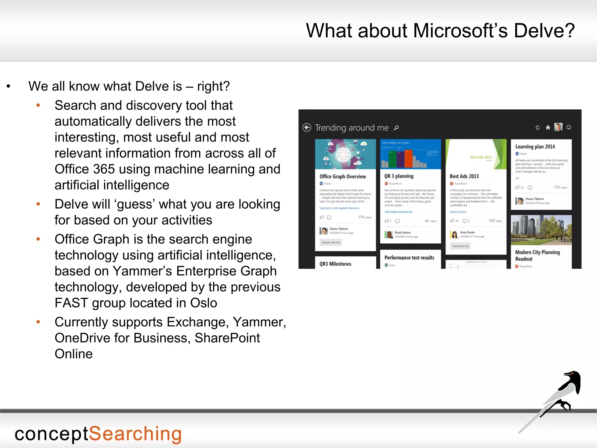 What about Microsoft’s Delve?
• We all know what Delve is – right?
• Search and discovery tool that
automatically delivers the most
interesting, most useful and most
relevant information from across all of
Office 365 using machine learning and
artificial intelligence
• Delve will ‘guess’ what you are looking
for based on your activities
• Office Graph is the search engine
technology using artificial intelligence,
based on Yammer’s Enterprise Graph
technology, developed by the previous
FAST group located in Oslo
• Currently supports Exchange, Yammer,
OneDrive for Business, SharePoint
Online
 