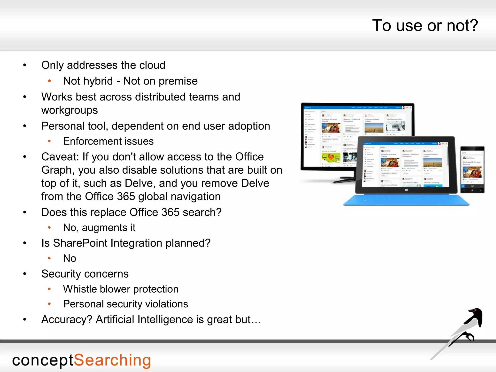 To use or not?
• Only addresses the cloud
• Not hybrid - Not on premise
• Works best across distributed teams and
workgroups
• Personal tool, dependent on end user adoption
• Enforcement issues
• Caveat: If you don't allow access to the Office
Graph, you also disable solutions that are built on
top of it, such as Delve, and you remove Delve
from the Office 365 global navigation
• Does this replace Office 365 search?
• No, augments it
• Is SharePoint Integration planned?
• No
• Security concerns
• Whistle blower protection
• Personal security violations
• Accuracy? Artificial Intelligence is great but…
 