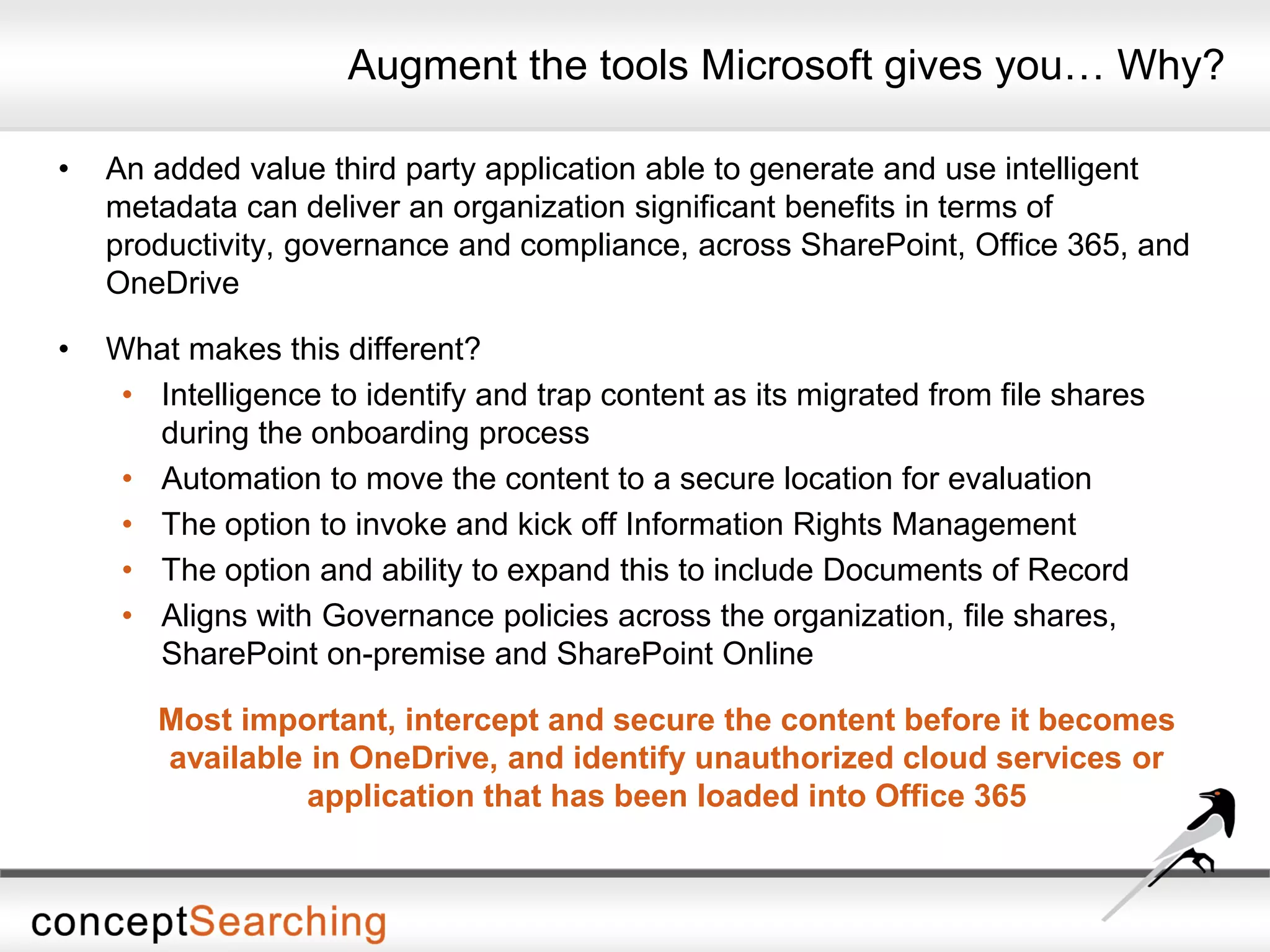 Augment the tools Microsoft gives you… Why?
• An added value third party application able to generate and use intelligent
metadata can deliver an organization significant benefits in terms of
productivity, governance and compliance, across SharePoint, Office 365, and
OneDrive
• What makes this different?
• Intelligence to identify and trap content as its migrated from file shares
during the onboarding process
• Automation to move the content to a secure location for evaluation
• The option to invoke and kick off Information Rights Management
• The option and ability to expand this to include Documents of Record
• Aligns with Governance policies across the organization, file shares,
SharePoint on-premise and SharePoint Online
Most important, intercept and secure the content before it becomes
available in OneDrive, and identify unauthorized cloud services or
application that has been loaded into Office 365
 