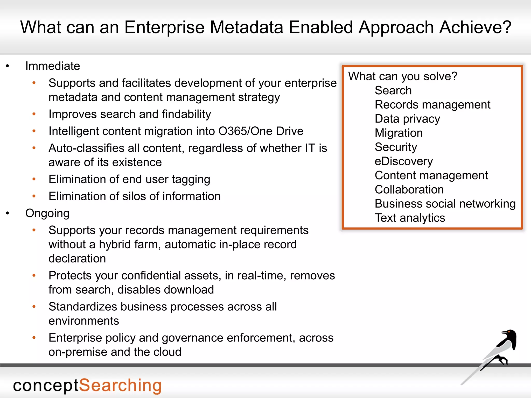 What can an Enterprise Metadata Enabled Approach Achieve?
• Immediate
• Supports and facilitates development of your enterprise
metadata and content management strategy
• Improves search and findability
• Intelligent content migration into O365/One Drive
• Auto-classifies all content, regardless of whether IT is
aware of its existence
• Elimination of end user tagging
• Elimination of silos of information
• Ongoing
• Supports your records management requirements
without a hybrid farm, automatic in-place record
declaration
• Protects your confidential assets, in real-time, removes
from search, disables download
• Standardizes business processes across all
environments
• Enterprise policy and governance enforcement, across
on-premise and the cloud
What can you solve?
Search
Records management
Data privacy
Migration
Security
eDiscovery
Content management
Collaboration
Business social networking
Text analytics
 