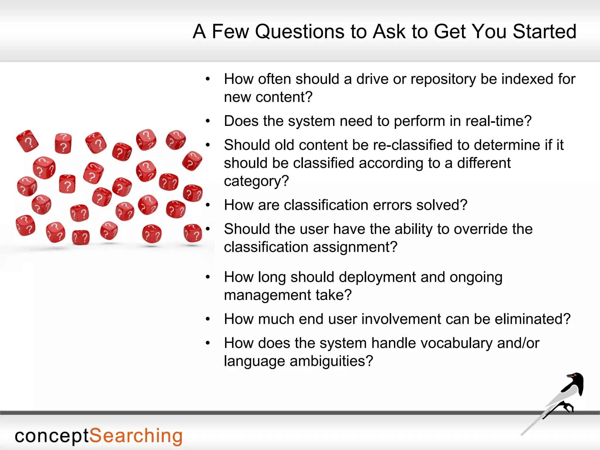 A Few Questions to Ask to Get You Started
• How often should a drive or repository be indexed for
new content?
• Does the system need to perform in real-time?
• Should old content be re-classified to determine if it
should be classified according to a different
category?
• How are classification errors solved?
• Should the user have the ability to override the
classification assignment?
• How long should deployment and ongoing
management take?
• How much end user involvement can be eliminated?
• How does the system handle vocabulary and/or
language ambiguities?
 
