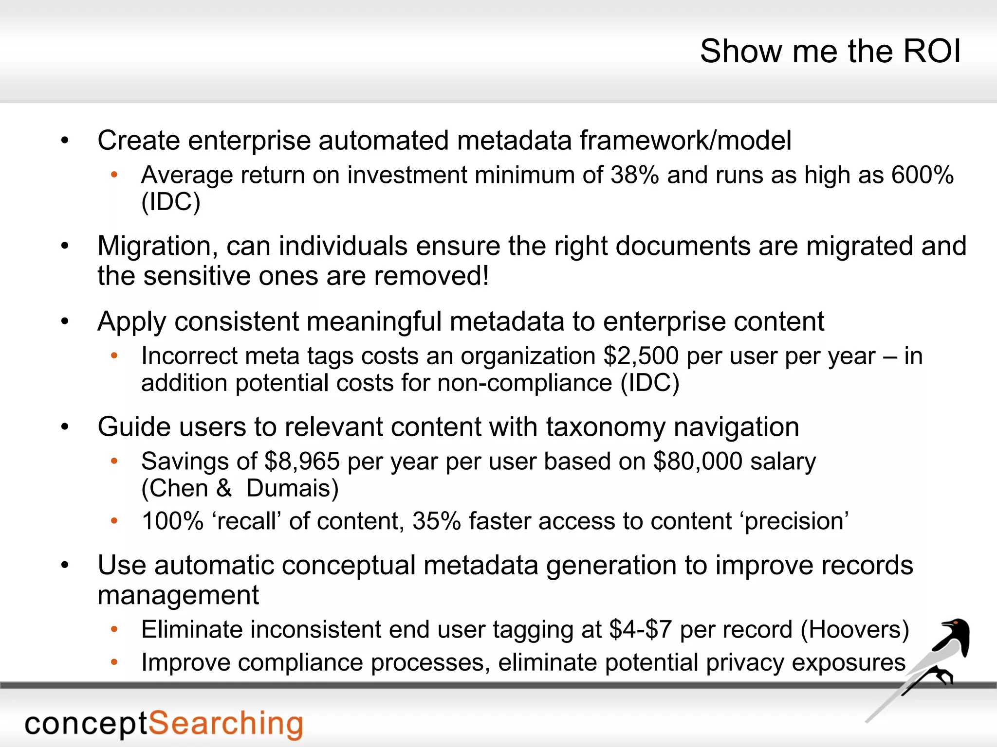Show me the ROI
• Create enterprise automated metadata framework/model
• Average return on investment minimum of 38% and runs as high as 600%
(IDC)
• Migration, can individuals ensure the right documents are migrated and
the sensitive ones are removed!
• Apply consistent meaningful metadata to enterprise content
• Incorrect meta tags costs an organization $2,500 per user per year – in
addition potential costs for non-compliance (IDC)
• Guide users to relevant content with taxonomy navigation
• Savings of $8,965 per year per user based on $80,000 salary
(Chen & Dumais)
• 100% ‘recall’ of content, 35% faster access to content ‘precision’
• Use automatic conceptual metadata generation to improve records
management
• Eliminate inconsistent end user tagging at $4-$7 per record (Hoovers)
• Improve compliance processes, eliminate potential privacy exposures
 