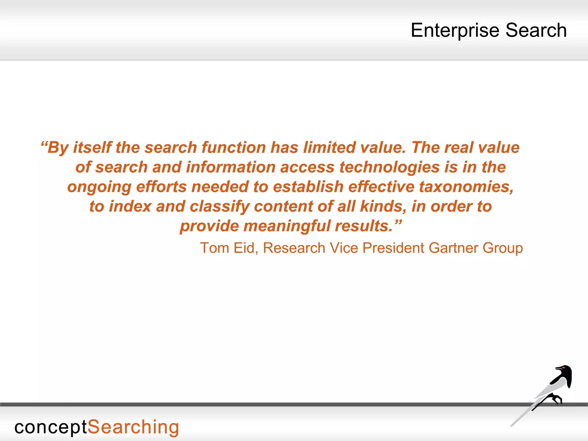 Enterprise Search
“By itself the search function has limited value. The real value
of search and information access technologies is in the
ongoing efforts needed to establish effective taxonomies,
to index and classify content of all kinds, in order to
provide meaningful results.”
Tom Eid, Research Vice President Gartner Group
 