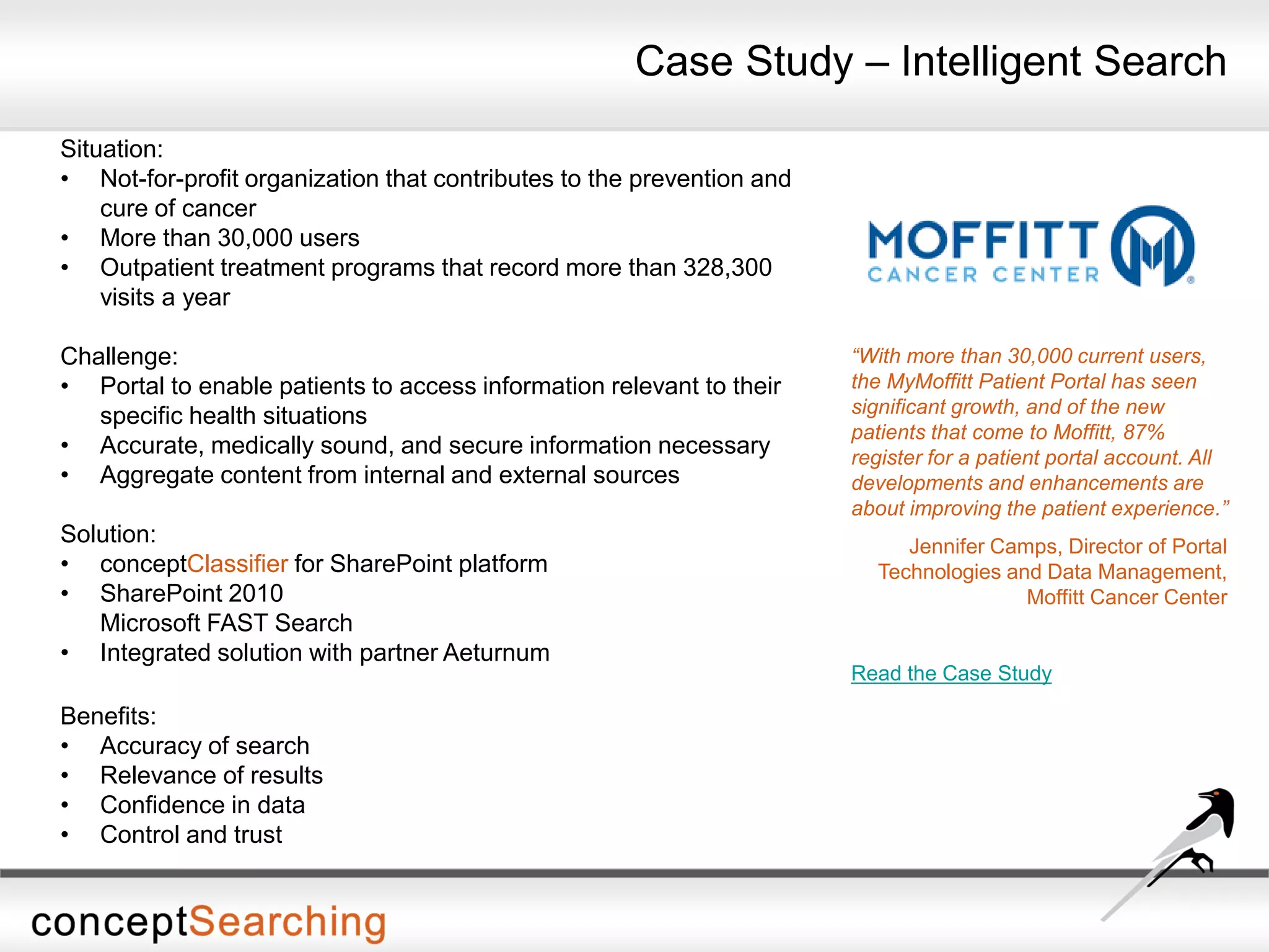 Situation:
• Not-for-profit organization that contributes to the prevention and
cure of cancer
• More than 30,000 users
• Outpatient treatment programs that record more than 328,300
visits a year
Challenge:
• Portal to enable patients to access information relevant to their
specific health situations
• Accurate, medically sound, and secure information necessary
• Aggregate content from internal and external sources
Solution:
• conceptClassifier for SharePoint platform
• SharePoint 2010
Microsoft FAST Search
• Integrated solution with partner Aeturnum
Benefits:
• Accuracy of search
• Relevance of results
• Confidence in data
• Control and trust
“With more than 30,000 current users,
the MyMoffitt Patient Portal has seen
significant growth, and of the new
patients that come to Moffitt, 87%
register for a patient portal account. All
developments and enhancements are
about improving the patient experience.”
Jennifer Camps, Director of Portal
Technologies and Data Management,
Moffitt Cancer Center
Read the Case Study
Case Study – Intelligent Search
 