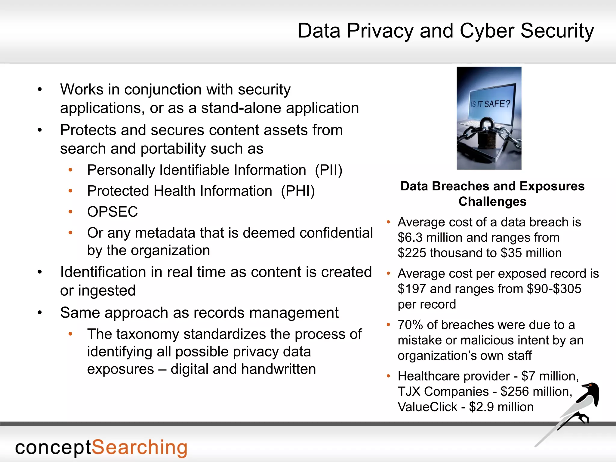 Data Privacy and Cyber Security
• Works in conjunction with security
applications, or as a stand-alone application
• Protects and secures content assets from
search and portability such as
• Personally Identifiable Information (PII)
• Protected Health Information (PHI)
• OPSEC
• Or any metadata that is deemed confidential
by the organization
• Identification in real time as content is created
or ingested
• Same approach as records management
• The taxonomy standardizes the process of
identifying all possible privacy data
exposures – digital and handwritten
Data Breaches and Exposures
Challenges
• Average cost of a data breach is
$6.3 million and ranges from
$225 thousand to $35 million
• Average cost per exposed record is
$197 and ranges from $90-$305
per record
• 70% of breaches were due to a
mistake or malicious intent by an
organization’s own staff
• Healthcare provider - $7 million,
TJX Companies - $256 million,
ValueClick - $2.9 million
 