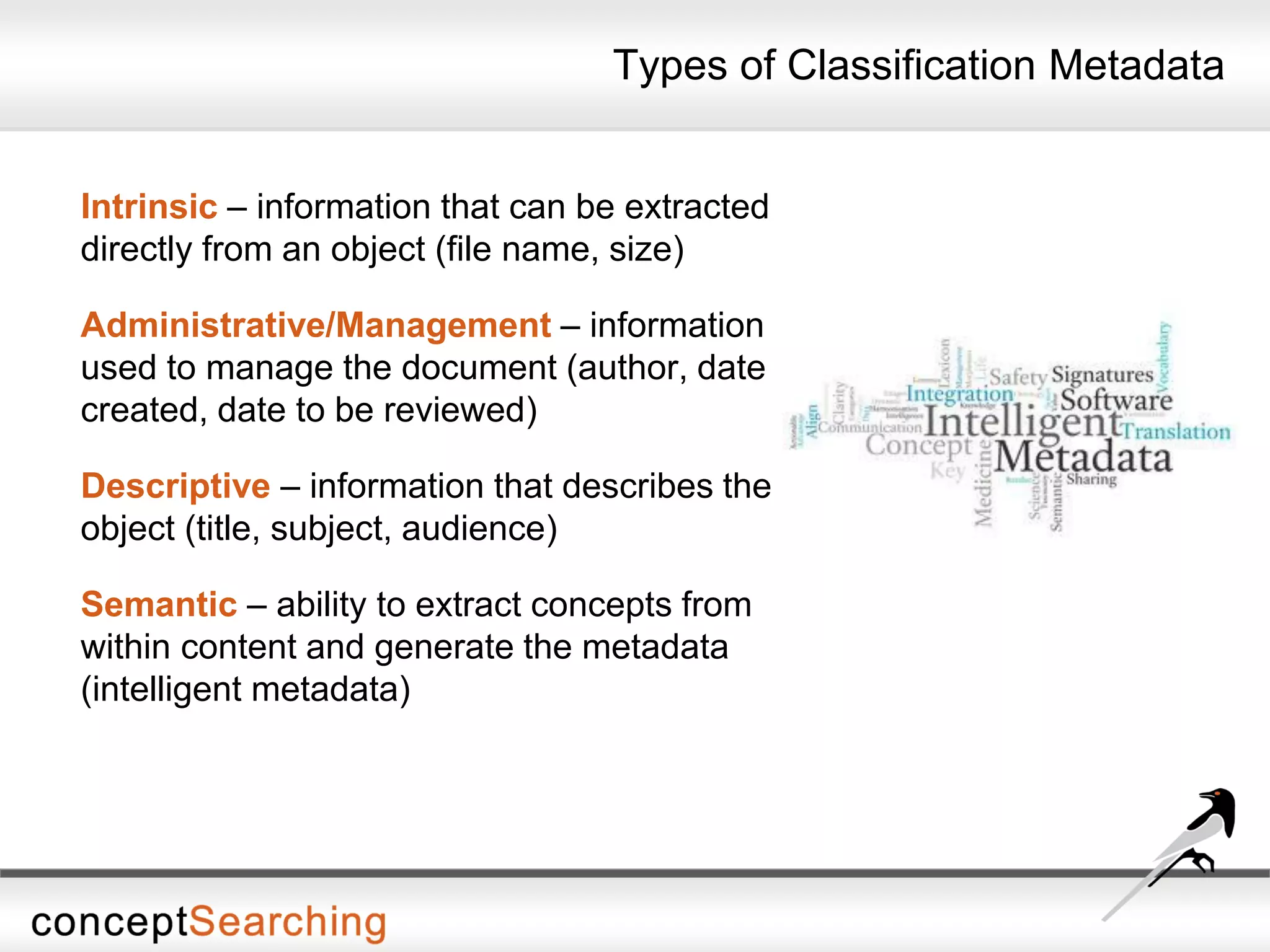 Types of Classification Metadata
Intrinsic – information that can be extracted
directly from an object (file name, size)
Administrative/Management – information
used to manage the document (author, date
created, date to be reviewed)
Descriptive – information that describes the
object (title, subject, audience)
Semantic – ability to extract concepts from
within content and generate the metadata
(intelligent metadata)
 